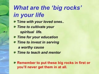 What are the ‘big rocks’
in your life
Time with your loved ones..
Time to cultivate your
spiritual life.
Time for your education
Time to invest in serving
a worthy cause
Time to teach and mentor
Remember to put these big rocks in first or
you’ll never get them in at all.
 