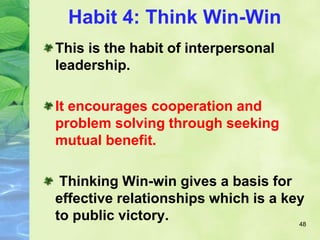 Habit 4: Think Win-Win
This is the habit of interpersonal
leadership.
It encourages cooperation and
problem solving through seeking
mutual benefit.
Thinking Win-win gives a basis for
effective relationships which is a key
to public victory. 48
 