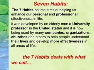 Seven Habits:
The 7 Habits course aims at helping us
enhance our personal and professional
effectiveness in life.
It was developed by an elderly man a University
professor in the United states and it is now
being used by many companies, organizations,
churches and others to help people understand
their lives and develop more effectiveness in
all areas of life.
the 7 Habits deals with what
we call…
 