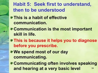 Habit 5: Seek first to understand,
then to be understood
54
This is a habit of effective
communication.
Communication is the most important
skill in life.
This is because it helps you to diagnose
before you prescribe.
We spend most of our day
communicating.
Communicating often involves speaking
and hearing at a very basic level
 