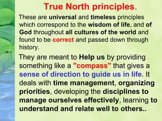 True North principles.
These are universal and timeless principles
which correspond to the wisdom of life, and of
God throughout all cultures of the world and
found to be correct and passed down through
history.
They are meant to Help us by providing
something like a "compass" that gives a
sense of direction to guide us in life. It
deals with time management, organizing
priorities, developing the disciplines to
manage ourselves effectively, learning to
understand and relate well to others..
 