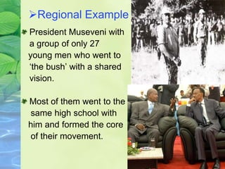 Regional Example
President Museveni with
a group of only 27
young men who went to
‘the bush’ with a shared
vision.
Most of them went to the
same high school with
him and formed the core
of their movement.
 