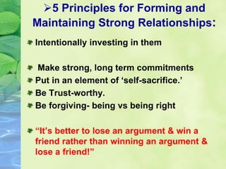 5 Principles for Forming and
Maintaining Strong Relationships:
Intentionally investing in them
Make strong, long term commitments
Put in an element of ‘self-sacrifice.’
Be Trust-worthy.
Be forgiving- being vs being right
“It’s better to lose an argument & win a
friend rather than winning an argument &
lose a friend!”
 