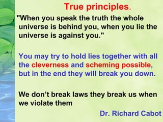 True principles.
, "When you speak the truth the whole
universe is behind you, when you lie the
universe is against you."
You may try to hold lies together with all
the cleverness and scheming possible,
but in the end they will break you down.
We don’t break laws they break us when
we violate them
Dr. Richard Cabot
 