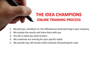 1. We poll your workforce re: the effectiveness brainstorming in your company
2. We analyze the results and share them with you
3. You tell us what you what to learn
4. We customize our training for your specific needs
5. We provide two, 60-minute online tutorials (10 participants max)
THE IDEA CHAMPIONS
ONLINE TRAINING PROCESS
 