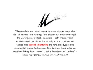 "My coworkers and I spent exactly eight consecutive hours with
Idea Champions. The learnings from that session instantly changed
the way we run our ideation sessions -- both internally and
externally with our clients. The techniques and processes we
learned were beyond enlightening and have already garnered
exponential returns. And speaking for a business that's fueled on
creative thinking, I can think of no better investment of our time." -
- Steve Papageorge, Creative Director, Mirrorball
 