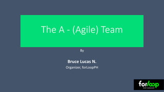 The A - (Agile) Team
By
Bruce Lucas N.
Organizer, forLoopPH
 