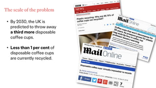 • By 2030, the UK is
predicted to throw away
a third more disposable
coffee cups.
• Less than 1 per cent of
disposable coffee cups
are currently recycled.
The scale of the problem
 