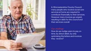 In Worcestershire County Council,
many people who receive social care
services at home are required to
contribute financially to their services.
However many invoices go unpaid,
resulting in debt for the council and
their services overall.
Our challenge:
How do we nudge users to pay on
time, by direct debit, by only
optimising the letters and invoices
they receive?
 