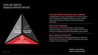 October 1, 2019 9
FOUNDATION OF BEHAVIOURAL SCIENCE
Fundamental to our way of working are our in-house expert
team of behavioural strategists. All of our work is rooted in
behavioural thinking and rigorous behavioural research
techniques.
CREATIVE THINKING
Built in the heart of one of the world’s most successful
creative networks, our strong creative culture means that our
services are bespoke, practical, and suitable for your context.
REAL WORLD ITERATION
Our team is focused on delivering growth for our clients. To
achieve this aim we use our creative and behavioural insights
to apply, iterate, and optimise.
HOW WE CREATE
UNSEEN OPPORTUNITIES
 