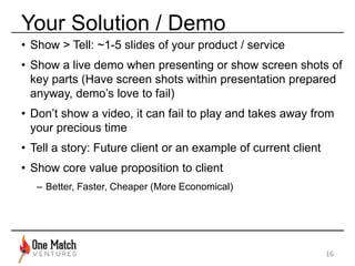 Your Solution / Demo 
• Show > Tell: ~1-5 slides of your product / service 
• Show a live demo when presenting or show screen shots of 
key parts (Have screen shots within presentation prepared 
anyway, demo’s love to fail) 
• Don’t show a video, it can fail to play and takes away from 
your precious time 
• Tell a story: Future client or an example of current client 
• Show core value proposition to client 
– Better, Faster, Cheaper (More Economical) 
16 
 