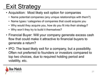 Exit Strategy 
• Acquisition: Most likely exit option for companies 
• Name potential companies (any unique relationships with them?) 
• Name types / categories of companies that could acquire you 
• Why would they acquire you, how do you fit into their strategy? 
• Why won’t they try to build it themselves? 
• Financial Buyer: Will your company generate excess cash 
flow that could make it attractive to financial buyers to 
generate a return? 
• IPO: The least likely exit for a company, but a possibility. 
Often not preferred to founders or investors compared to 
top two choices, due to required holding period and 
volatility, etc. 
27 
 