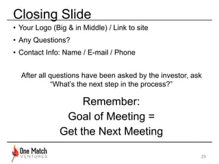 Closing Slide 
• Your Logo (Big & in Middle) / Link to site 
• Any Questions? 
• Contact Info: Name / E-mail / Phone 
After all questions have been asked by the investor, ask 
“What’s the next step in the process?” 
Remember: 
Goal of Meeting = 
Get the Next Meeting 
29 
 