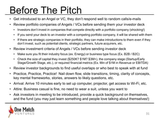 Before The Pitch 
31 
• Get introduced to an Angel or VC, they don’t respond well to random calls/e-mails 
• Review portfolio companies of Angels / VCs before sending them your investor deck 
• Investors don’t invest in companies that compete directly with a portfolio company (shocking!) 
• If you send your deck to an investor with a competing portfolio company, it will be shared with them 
• If there are strategic companies in their portfolio, they can make introductions to them even if they 
don’t invest, such as potential clients, strategic partners, future acquirers, etc. 
• Review investment criteria of Angels / VCs before sending investor deck 
• Make sure you fit their industry focus (ex. Energy) or business type focus (Ex. B2B / B2C) 
• Check the size of capital they invest ($250K? $1M? $3M+), the company stage (Startup/Early 
Stage/Growth Stage, etc.), or required financial metrics (Ex. Min of $1M in Revenue or EBITDA) 
• Review investor backgrounds to find useful overlaps or who best to speak with at fund 
• Practice, Practice, Practice! Nail down flow, slide transitions, timing, clarity of concepts, 
key mental frameworks, stories, answers to likely questions, etc. 
• Arrival: Arrive 10 minutes early to set up computer, projector, get access to Wi-Fi, etc. 
• Attire: Business casual is fine, no need to wear a suit, unless you want to 
• Ask investors in meeting to be introduced, provide a quick background on themselves, 
and the fund (you may just learn something and people love talking about themselves!) 
 