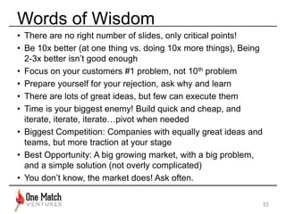 Words of Wisdom 
• There are no right number of slides, only critical points! 
• Be 10x better (at one thing vs. doing 10x more things), Being 
2-3x better isn’t good enough 
• Focus on your customers #1 problem, not 10th problem 
• Prepare yourself for your rejection, ask why and learn 
• There are lots of great ideas, but few can execute them 
• Time is your biggest enemy! Build quick and cheap, and 
iterate, iterate, iterate…pivot when needed 
• Biggest Competition: Companies with equally great ideas and 
teams, but more traction at your stage 
• Best Opportunity: A big growing market, with a big problem, 
and a simple solution (not overly complicated) 
• You don’t know, the market does! Ask often. 
35 
 