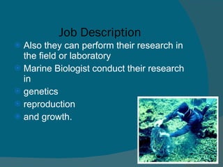   Job Description Also they can perform their research in the field or laboratory Marine Biologist conduct their research in  genetics  reproduction  and growth. 