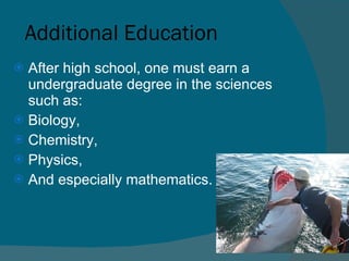 Additional Education After high school, one must earn a undergraduate degree in the sciences such as: Biology,  Chemistry, Physics, And especially mathematics.  