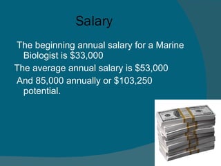 Salary The beginning annual salary for a Marine Biologist is $33,000  The average annual salary is $53,000 And 85,000 annually or $103,250 potential. 