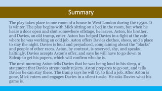 Summary
The play takes place in one room of a house in West London during the 1950s. It
is winter. The play begins with Mick sitting on a bed in the room, but when he
hears a door open and shut somewhere offstage, he leaves. Aston, his brother,
and Davies, an old tramp, enter. Aston has helped Davies in a fight at the cafe
where he was working an odd job. Aston offers Davies clothes, shoes, and a place
to stay the night. Davies is loud and prejudiced, complaining about the "blacks"
and people of other races. Aston, by contrast, is reserved, shy, and speaks
haltingly. Davies accepts Aston's offer, and says he will have to go down to
Sidcup to get his papers, which will confirm who he is.
The next morning Aston tells Davies that he was being loud in his sleep, a
statement that Davies strenuously rejects. Aston prepares to go out, and tells
Davies he can stay there. The tramp says he will try to find a job. After Aston is
gone, Mick enters and engages Davies in a silent tussle. He asks Davies what his
game is.
 