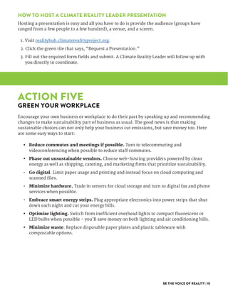 BE THE VOICE OF REALITY | 10
HOW TO HOST A CLIMATE REALITY LEADER PRESENTATION
Hosting a presentation is easy and all you have to do is provide the audience (groups have
ranged from a few people to a few hundred), a venue, and a screen.
1. Visit realityhub.climaterealityproject.org.  
2. Click the green tile that says, “Request a Presentation.”  
3. Fill out the required form fields and submit. A Climate Reality Leader will follow up with
you directly to coordinate.
ACTION FIVE
GREEN YOUR WORKPLACE
Encourage your own business or workplace to do their part by speaking up and recommending
changes to make sustainability part of business as usual. The good news is that making
sustainable choices can not only help your business cut emissions, but save money too. Here
are some easy ways to start:
•	 Reduce commutes and meetings if possible. Turn to telecommuting and
videoconferencing when possible to reduce staff commutes.
•	 Phase out unsustainable vendors. Choose web-hosting providers powered by clean
energy as well as shipping, catering, and marketing firms that prioritize sustainability.
•	 Go digital. Limit paper usage and printing and instead focus on cloud computing and
scanned files.
•	 Minimize hardware. Trade in servers for cloud storage and turn to digital fax and phone
services when possible.
•	 Embrace smart energy strips. Plug appropriate electronics into power strips that shut
down each night and cut your energy bills.
•	 Optimize lighting. Switch from inefficient overhead lights to compact fluorescent or
LED bulbs when possible – you’ll save money on both lighting and air conditioning bills.
•	 Minimize waste. Replace disposable paper plates and plastic tableware with
compostable options.
 