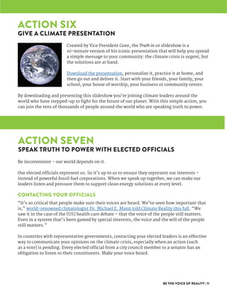 BE THE VOICE OF REALITY | 11
Created by Vice President Gore, the Truth in 10 slideshow is a
10-minute version of his iconic presentation that will help you spread
a simple message to your community: the climate crisis is urgent, but
the solutions are at hand.
Download the presentation, personalize it, practice it at home, and
then go out and deliver it. Start with your friends, your family, your
school, your house of worship, your business or community center.
By downloading and presenting this slideshow you’re joining climate leaders around the
world who have stepped-up to fight for the future of our planet. With this simple action, you
can join the tens of thousands of people around the world who are speaking truth to power.
Be inconvenient – our world depends on it.
Our elected officials represent us. So it’s up to us to ensure they represent our interests –
instead of powerful fossil fuel corporations. When we speak up together, we can make our
leaders listen and pressure them to support clean energy solutions at every level.
CONTACTING YOUR OFFICIALS
“It’s so critical that people make sure their voices are heard. We’ve seen how important that
is,” world-renowned climatologist Dr. Michael E. Mann told Climate Reality this fall. “We
saw it in the case of the [US] health care debate – that the voice of the people still matters.
Even in a system that’s been gamed by special interests, the voice and the will of the people
still matters.”
In countries with representative governments, contacting your elected leaders is an effective
way to communicate your opinions on the climate crisis, especially when an action (such
as a vote) is pending. Every elected official from a city council member to a senator has an
obligation to listen to their constituents. Make your voice heard.
ACTION SIX
GIVE A CLIMATE PRESENTATION
ACTION SEVEN
SPEAK TRUTH TO POWER WITH ELECTED OFFICIALS
 