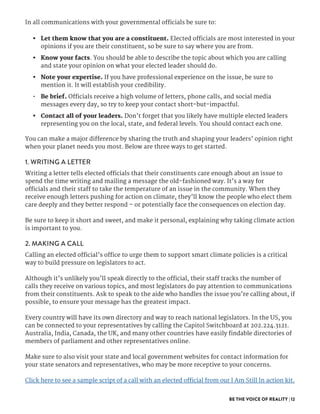 BE THE VOICE OF REALITY | 12
In all communications with your governmental officials be sure to:
•	 Let them know that you are a constituent. Elected officials are most interested in your
opinions if you are their constituent, so be sure to say where you are from.
•	 Know your facts. You should be able to describe the topic about which you are calling
and state your opinion on what your elected leader should do.
•	 Note your expertise. If you have professional experience on the issue, be sure to
mention it. It will establish your credibility.
•	 Be brief. Officials receive a high volume of letters, phone calls, and social media
messages every day, so try to keep your contact short-but-impactful.
•	 Contact all of your leaders. Don’t forget that you likely have multiple elected leaders
representing you on the local, state, and federal levels. You should contact each one.
You can make a major difference by sharing the truth and shaping your leaders’ opinion right
when your planet needs you most. Below are three ways to get started.
1. WRITING A LETTER
Writing a letter tells elected officials that their constituents care enough about an issue to
spend the time writing and mailing a message the old-fashioned way. It’s a way for
officials and their staff to take the temperature of an issue in the community. When they
receive enough letters pushing for action on climate, they’ll know the people who elect them
care deeply and they better respond – or potentially face the consequences on election day.
Be sure to keep it short and sweet, and make it personal, explaining why taking climate action
is important to you.
2. MAKING A CALL
Calling an elected official’s office to urge them to support smart climate policies is a critical
way to build pressure on legislators to act.
Although it’s unlikely you’ll speak directly to the official, their staff tracks the number of
calls they receive on various topics, and most legislators do pay attention to communications
from their constituents. Ask to speak to the aide who handles the issue you’re calling about, if
possible, to ensure your message has the greatest impact.
Every country will have its own directory and way to reach national legislators. In the US, you
can be connected to your representatives by calling the Capitol Switchboard at 202.224.3121.
Australia, India, Canada, the UK, and many other countries have easily findable directories of
members of parliament and other representatives online.
Make sure to also visit your state and local government websites for contact information for
your state senators and representatives, who may be more receptive to your concerns.
Click here to see a sample script of a call with an elected official from our I Am Still In action kit.
 