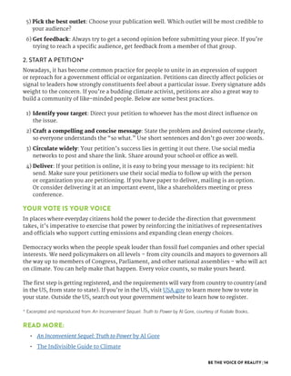 BE THE VOICE OF REALITY | 14
5) Pick the best outlet: Choose your publication well. Which outlet will be most credible to
your audience?
6) Get feedback: Always try to get a second opinion before submitting your piece. If you’re
trying to reach a specific audience, get feedback from a member of that group.
2. START A PETITION*
Nowadays, it has become common practice for people to unite in an expression of support
or reproach for a government official or organization. Petitions can directly affect policies or
signal to leaders how strongly constituents feel about a particular issue. Every signature adds
weight to the concern. If you’re a budding climate activist, petitions are also a great way to
build a community of like-minded people. Below are some best practices.
1)	 Identify your target: Direct your petition to whoever has the most direct influence on
the issue.
2) Craft a compelling and concise message: State the problem and desired outcome clearly,
so everyone understands the “so what.” Use short sentences and don’t go over 200 words.
3)	 Circulate widely: Your petition’s success lies in getting it out there. Use social media
networks to post and share the link. Share around your school or office as well.
4) Deliver: If your petition is online, it is easy to bring your message to its recipient: hit
send. Make sure your petitioners use their social media to follow up with the person
or organization you are petitioning. If you have paper to deliver, mailing is an option.
Or consider delivering it at an important event, like a shareholders meeting or press
conference.
YOUR VOTE IS YOUR VOICE
In places where everyday citizens hold the power to decide the direction that government
takes, it’s imperative to exercise that power by reinforcing the initiatives of representatives
and officials who support cutting emissions and expanding clean energy choices.
Democracy works when the people speak louder than fossil fuel companies and other special
interests. We need policymakers on all levels – from city councils and mayors to governors all
the way up to members of Congress, Parliament, and other national assemblies – who will act
on climate. You can help make that happen. Every voice counts, so make yours heard.
The first step is getting registered, and the requirements will vary from country to country (and
in the US, from state to state). If you’re in the US, visit USA.gov to learn more how to vote in
your state. Outside the US, search out your government website to learn how to register.
* Excerpted and reproduced from An Inconvenient Sequel: Truth to Power by Al Gore, courtesy of Rodale Books.
READ MORE:
•	 An Inconvenient Sequel: Truth to Power by Al Gore
•	 The Indivisible Guide to Climate
 