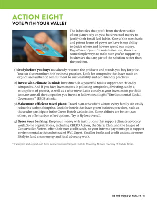 BE THE VOICE OF REALITY | 15
The industries that profit from the destruction
of our planet rely on your hard-earned money to
justify their fossil fuel habits. One of the most basic
and potent forms of power we have is our ability
to decide where and how we spend our money.
Regardless of your financial situation, there are
some simple ways to make sure you’re supporting
businesses that are part of the solution rather than
the problem.
1) Study before you buy: You already research the products and brands you buy for price.
You can also examine their business practices. Look for companies that have made an
explicit and authentic commitment to sustainability and eco-friendly practices.
2) Invest with climate in mind: Investment is a powerful tool to support eco-friendly
companies. And if you have investments in polluting companies, divesting can be a
strong form of protest, as well as a wise move. Look closely at your investment portfolio
to make sure all the companies you invest in follow meaningful “Environmental, Social,
Governance” (ESG) criteria.
3) Make more efficient travel plans: Travel is an area where almost every family can easily
reduce its carbon footprint. Look for hotels that have green business practices, such as
those who participate in the Green Hotels Association. Some airlines are better than
others, or offer carbon offset options. Try to fly less overall.
4) Green your banking: Keep your money with institutions that support climate advocacy
work. Some organizations, including CREDO Action, the Sierra Club, and the League of
Conservation Voters, offer their own credit cards, so your interest payments go to support
environmental activism instead of Wall Street. Smaller banks and credit unions are more
likely to fund clean energy and local advocacy work.
ACTION EIGHT
VOTE WITH YOUR WALLET
* Excerpted and reproduced from An Inconvenient Sequel: Truth to Power by Al Gore, courtesy of Rodale Books.
 