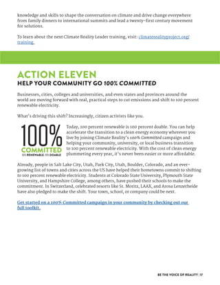 BE THE VOICE OF REALITY | 17
knowledge and skills to shape the conversation on climate and drive change everywhere
from family dinners to international summits and lead a twenty-first century movement
for solutions.
To learn about the next Climate Reality Leader training, visit: climaterealityproject.org/
training.
ACTION ELEVEN
HELP YOUR COMMUNITY GO 100% COMMITTED
Businesses, cities, colleges and universities, and even states and provinces around the
world are moving forward with real, practical steps to cut emissions and shift to 100 percent
renewable electricity.
What’s driving this shift? Increasingly, citizen activists like you.
Today, 100 percent renewable is 100 percent doable. You can help
accelerate the transition to a clean energy economy wherever you
live by joining Climate Reality’s 100% Committed campaign and
helping your community, university, or local business transition
to 100 percent renewable electricity. With the cost of clean energy
plummeting every year, it’s never been easier or more affordable.
Already, people in Salt Lake City, Utah, Park City, Utah, Boulder, Colorado, and an ever-
growing list of towns and cities across the US have helped their hometowns commit to shifting
to 100 percent renewable electricity. Students at Colorado State University, Plymouth State
University, and Hampshire College, among others, have pushed their schools to make the
commitment. In Switzerland, celebrated resorts like St. Moritz, LAAX, and Arosa Lenzerheide
have also pledged to make the shift. Your town, school, or company could be next.
Get started on a 100% Committed campaign in your community by checking out our
full toolkit.
 