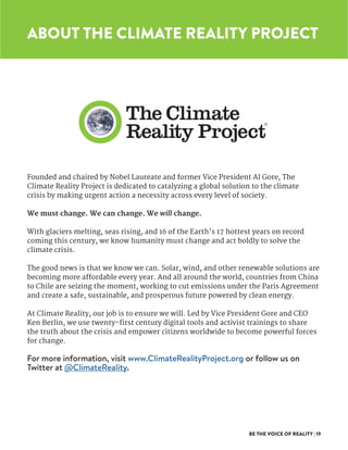 BE THE VOICE OF REALITY | 19
ABOUT THE CLIMATE REALITY PROJECT
Founded and chaired by Nobel Laureate and former Vice President Al Gore, The
Climate Reality Project is dedicated to catalyzing a global solution to the climate
crisis by making urgent action a necessity across every level of society.
We must change. We can change. We will change.
With glaciers melting, seas rising, and 16 of the Earth’s 17 hottest years on record
coming this century, we know humanity must change and act boldly to solve the
climate crisis.
The good news is that we know we can. Solar, wind, and other renewable solutions are
becoming more affordable every year. And all around the world, countries from China
to Chile are seizing the moment, working to cut emissions under the Paris Agreement
and create a safe, sustainable, and prosperous future powered by clean energy.
At Climate Reality, our job is to ensure we will. Led by Vice President Gore and CEO
Ken Berlin, we use twenty-first century digital tools and activist trainings to share
the truth about the crisis and empower citizens worldwide to become powerful forces
for change.
For more information, visit www.ClimateRealityProject.org or follow us on
Twitter at @ClimateReality.
 