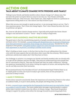 BE THE VOICE OF REALITY | 4
ACTION ONE
TALK ABOUT CLIMATE CHANGE WITH FRIENDS AND FAMILY
Talking to your friends and family members about climate change isn’t always easy. But
you have the power to inspire them in a way no one else can. Your friends and family
members know you. They trust you. They respect you. They might not listen to a politician or
organization telling them to act. But chances are they’ll listen to you.
When they see you care enough to speak up and act, it can encourage them to act too. That’s
how awareness grows. That’s how real change begins. That’s how climate becomes the issue
no politician can ignore.
But, how we talk about climate change matters. Especially with people who know climate
change is real and haven’t acted or – worse – deny its reality to begin with.
KNOW YOUR AUDIENCE: INACTIVE BELIEVERS
The good news is that the overwhelming majority of people everywhere know the crisis is real
and want action. For example, a recent Gallup poll showed that over 70 percent of Americans
want their government to prioritize clean energy over dirty fossil fuels. Outside the US, that
majority is even greater, with global median support for action through initiatives like the
Paris Agreement at 78 percent, according to another recent survey.
What’s holding us back, in part, is the fact that too few of us are talking about the climate
crisis with the same urgency that we talk about other issues like the economy. Which means
politicians and decision makers don’t feel they have to listen.
Our challenge as activists is to energize our friends and family members who are already with
us to get off the sidelines and into the fight. They may not understand that most people feel
just as concerned as they do. They may not know how they can make a difference. Hearing
you speak up, knowing they’re not alone, feeling the urgency of action, and seeing what they
can do can help overcome their hesitation.
We recommend former Vice President Al Gore’s An Inconvenient Sequel: Truth to Power as an
in-depth guide to action, but if you’re ready to get started, here are two principles in
particular to keep in mind.
1. MAKE IT PERSONAL
Social science research consistently shows the importance of connecting climate to the values
an audience holds, or to put it more plainly, the people and things they care about.
In 2015, a research team organized by the Frameworks Institute went one step further, based
on a study of 7,000 US voters. The team studied what messages inspired people to support
policy steps to protect oceans from the effects of climate change. They found the greatest
change in support for policy action when the message focused on protecting people from
 