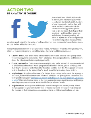BE THE VOICE OF REALITY | 6
Just as with your friends and family
in person, you have a unique power
to influence the beliefs and behaviors
of your community online. And with
social networks like Facebook and
Twitter increasingly where people
turn to get the news that shapes their
opinions – and fossil fuel interests
and climate deniers spreading all
kinds of myths and misleading stories
– it’s more important than ever that
activists speak up and be the voice of reality online. Let your community know that we must,
we can, and we will solve the crisis.
While there are many ways to use your voice online, we’d advise you to be strategic and post,
share, or comment to achieve one of four goals that help build the movement:
•	 Call out denial. You don’t stand for racist remarks online. You don’t sit quietly when
you see misogynistic comments. Don’t let climate deniers spread myths and fake news
about the climate crisis threatening our world.
•	 Create community. Chances are the majority of your social network is just as concerned
as you are about the crisis. When you post about climate online, you’re showing them
that they’re not alone and others like them feel just like they do. When people see their
beliefs shared out in the world, they’re much more likely to act on those beliefs.
•	 Inspire hope. Hope is the lifeblood of activism. Many people understand the urgency of
the crisis, but how many know that solutions like solar are getting more affordable and
widespread every year? Or that clean energy and efficiency put over 3 million Americans
to work? Share stories that point to the real success the movement is seeing and inspire
hope in your community that a sustainable future is in our hands.
•	 Inspire action. When you share the ways you’re taking action for the planet, you’re
showing people in your community that someone like them is brave enough to act on
the courage of their convictions, encouraging them to follow your lead and act too.
ACTION TWO
BE AN ACTIVIST ONLINE
 