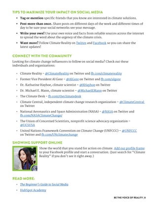 BE THE VOICE OF REALITY | 8
TIPS TO MAXIMIZE YOUR IMPACT ON SOCIAL MEDIA
•	 Tag or mention specific friends that you know are interested in climate solutions. 
•	 Post more than once. Share posts on different days of the week and different times of
day to be sure your social networks see your message. 
•	 Write your own! Use your own voice and facts from reliable sources across the internet
to spread the word about the urgency of the climate crisis. 
•	 Want more? Follow Climate Reality on Twitter and Facebook so you can share the
latest updates! 
CONNECT WITH THE COMMUNITY
Looking for climate change influencers to follow on social media? Check out these
individuals and organizations:
•	 Climate Reality - @ClimateReality on Twitter and fb.com/climatereality
•	 Former Vice President Al Gore – @AlGore on Twitter and fb.com/algore
•	 Dr. Katharine Hayhoe, climate scientist – @KHayhoe on Twitter
•	 Dr. Michael E. Mann, climate scientist – @MichaelEMann on Twitter
•	 The Climate Desk - fb.com/theclimatedesk
•	 Climate Central, independent climate change research organization – @ClimateCentral
on Twitter
•	 National Aeronautics and Space Administration (NASA) - @NASA on Twitter and
fb.com/NASAClimateChange/
•	 The Union of Concerned Scientists, nonprofit science advocacy organization –
@UCSUSA
•	 United Nations Framework Convention on Climate Change (UNFCCC) – @UNFCCC
on Twitter and fb.com/UNclimatechange
SHOWING SUPPORT ONLINE
Show the world that you stand for action on climate. Add our profile frame
to your Facebook profile and start a conversation. (Just search for “Climate
Reality” if you don’t see it right away.)
READ MORE:
•	 The Beginner’s Guide to Social Media
•	 HubSpot Academy
 