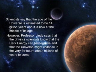 Scientists say that the age of the
  Universe is estimated to be 14
  billion years and it is now at the
  middle of its age.
However, Professor Lindy says that
  the physics scientists know that the
  Dark Energy can be negative and
  that the Universe might collapse in
  the very far future about trillions of
  years to come.
 