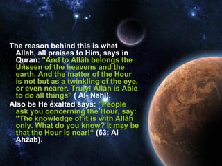 The reason behind this is what
 Allah, all praises to Him, says in
 Quran: "And to Allâh belongs the
 Unseen of the heavens and the
 earth. And the matter of the Hour
 is not but as a twinkling of the eye,
 or even nearer. Truly! Allâh is Able
 to do all things" ( Al- Nahl).
Also be He exalted says: "People
 ask you concerning the Hour, say:
 "The knowledge of it is with Allâh
 only. What do you know? It may be
 that the Hour is near!“ (63: Al
 Ahzab).
 