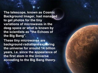 The telescope, known as Cosmic
Background Imager, had managed
to get photos for the tiny
variations of microwaves in the
deep space or what is known by
the scientists as "the Echoes of
the Big Bang".
These tiny microwaves are
background radiations exploring
the universe for around 14 billion
years, i.e. since the appearance of
the first atom in the Universe
according to the Big Bang theory.
 