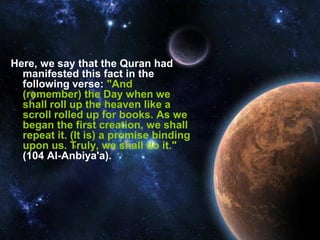 Here, we say that the Quran had
  manifested this fact in the
  following verse: "And
  (remember) the Day when we
  shall roll up the heaven like a
  scroll rolled up for books. As we
  began the first creation, we shall
  repeat it. (It is) a promise binding
  upon us. Truly, we shall do it."
  (104 Al-Anbiya'a).
 