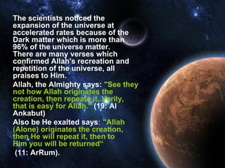 The scientists noticed the
expansion of the universe at
accelerated rates because of the
Dark matter which is more than
96% of the universe matter.
There are many verses which
confirmed Allah's recreation and
repetition of the universe, all
praises to Him.
Allah, the Almighty says: "See they
not how Allah originates the
creation, then repeats it. Verily,
that is easy for Allah." (19: Al
Ankabut)
Also be He exalted says: "Allah
(Alone) originates the creation,
then He will repeat it, then to
Him you will be returned“
 (11: ArRum).
 