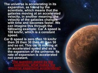 The universe is accelerating in its
  expansion, as found by the
  scientists, which means that the
  galaxies moving at an accelerated
  velocity, in another meaning, the
  velocity of the galaxies changes
  with time and becomes faster. We
  can imagine this through the
  following example: Car A speed is
  100 km/hr, which is a constant
  speed.
Car B speed is zero then 10 km/hr
  then 20 then 30 then 40 then 50
  and so on. This car is moving at
  an accelerated speed and so is
  the expansion of the universe. Its
  rate of expansion is accelerated
  not constant.
      The question asked by the
       scientists: what makes the
   universe expansion accelerating?
 