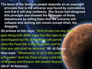 The tenet of the Godless people depends on an essential
   principle that is the universe was found by coincidence
   and that it will stay endlessly. The Quran had disagreed
   this principle and showed the falseness of those
   disbelievers by telling them that the universe will
   collapse and nothing will remain except Allah, the
   Almighty.
All praises to him says: "And invoke not any other
god along with Allâh none has the right to be
worshipped but He. Everything will perish
save His Face.His is the Decision, and to
Him you (all) shall be returned" 88: Al Qasas.
Also says: "Whatsoever is on it (the earth)
will perish* And the Face of your Lord full
of Majesty and Honour will remain forever"
(26-27 Al Rahman).
 