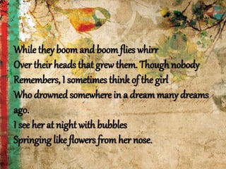 While they boomand boomflies whirr
Over their heads that grew them. Though nobody
Remembers, I sometimes think of the girl
Who drowned somewhere in a dreammany dreams
ago.
I see her at night with bubbles
Springing like flowers from her nose.
 