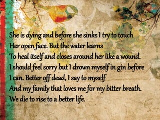 She is dying and before she sinks I try to touch
Her open face. But the water learns
To heal itself and closes around her like a wound.
I should feel sorry but I drown myself in gin before
I can. Better off dead, I say to myself
And my family that loves me for my bitter breath.
We die to rise to a better life.
 