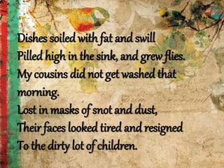 Dishes soiled with fat and swill
Pilled high in the sink, and grew flies.
My cousins did not get washed that
morning.
Lost in masks of snot and dust,
Their faces looked tired and resigned
To the dirty lot of children.
 