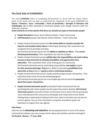 The Dark Side of CHARISMA!
The word CHARISMA refers to compelling attractiveness or charm that can inspire others.
Some of the words that can help us understand the magnitude of the word CHARISMA are
Charm / Presence / Aura / Personality / Force of personality / Strength of Character and
Individuality. We're often attracted to charismatic people, even though charisma itself can
mask one's motives
Social scientists are of the opinion that there are actually two types of charismatic people:
1. People Oriented (Inclusive, Serve Collective Needs – Foster Community)
2. Self Oriented (Exclusive, Self Interest, Ulterior Motives – Foster Insecurity)
1. People oriented charismatic person has the innate ability to visualize and plan the
Scenario and actually involve others in believing & achieving. Their associations are
energized more by principles and ideas.
Self oriented charismatic person has the ability to capitalize on others. They cannot
think beyond themselves. Their associations are more for self gain.
2. People oriented charismatic person wilfully takes the responsibilities and avoid making
excuses as they know how to articulate possibilities and opportunities from
adversities. Their association foster sense of being part of a community.
Self oriented charismatic person avoid taking responsibilities and exploits people
for their personal advantage. They lack in ability of articulating possibilities from
adversities as they believe in spending time in victimizing situations.
3. People oriented charismatic person usually avoid focusing on power and position. Their
association foster sense of security and belongingness
Self oriented charismatic person has a very fragile ego and are extremely possessive
about their power and position.
4. People oriented charismatic person’s association foster environment that are
psychologically safer where people have the space they need to develop. Self oriented
charismatic person’s association fosters environment only to realize that the grandiosity
never extended past their own persona and people work really hard on their behalf,
thinking they’re advocating or looking out for them, when in fact they may not even be
on their agenda. They are more interested in using their association’s goals and
aspirations to support their own agenda
Take Away:
Charisma can be deceiving and seductive, but by paying attention to some of the above
mentioned less obvious cues one can get smarter about who to follow and who to disregard.
CA Vinod Kr. Sharma – 1st
June, 2016
 