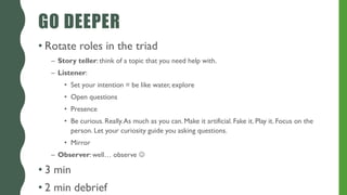 GO DEEPER
• Rotate roles in the triad
– Story teller: think of a topic that you need help with.
– Listener:
• Set your intention = be like water, explore
• Open questions
• Presence
• Be curious. Really.As much as you can. Make it artificial. Fake it. Play it. Focus on the
person. Let your curiosity guide you asking questions.
• Mirror
– Observer: well… observe 
• 3 min
• 2 min debrief
 