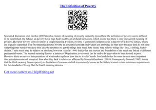 The Definition of Poverty
Spicker & Guizamen et al Gordon (2007) twelve clusters of meaning of poverty evidently proved how the definition of poverty seems difficult
to be established, the debates on poverty have been bedeviled by an artificial formalism, which insists that there is only one agreed meaning of
poverty. However poverty does not attract a single meaning. For him, poverty is commonly understood in at least twelve discrete senses, which
are logically separated: The first meaning denotes poverty as a material concept: individuals are attributed as been poor because they do not have
something they need or because they lack the resources to get the things they need; here 'needs' may refer to things like–food, clothing, fuel or
shelter. These needs may be relative or absolute; however Hazzilt (1946) thinks that the sources and foundation of the needs are linked to different
preferential wants. The second meaning denotes a pattern of Deprivation; every need can be said to be equivalent to been termed as poor.
However there are several interpretations of what makes up been poor due to level of needs: food and shelter for some is seen more important
than entertainments and transport, thus what they lack is relative as affirmed by Simmel&Jacobson (1965). Consequently Simmel (1965) thinks
that the third meaning denotes poverty as limitation of resources which is commonly known as the failure to meet certain minimum requirements
for the standards of living. But the fourth meaning denotes
Get more content on HelpWriting.net
 