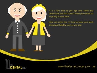 The teeth play very important roles in your day-to-day life, especially because
they are what you use in chewing your food; that is why you should keep
them healthy. However, it is a fact that as you age your teeth also deteriorate,
but that doesn’t mean you cannot do anything to save them. Here are some
tips on how to keep your teeth strong and healthy even as you age:
 