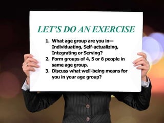 LET’S DO AN EXERCISE
1. What age group are you in—
Individuating, Self-actualizing,
Integrating or Serving?
2. Form groups of 4, 5 or 6 people in
same age group.
3. Discuss what well-being means for
you in your age group?
 