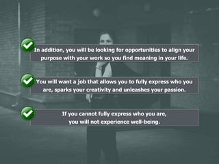 In addition, you will be looking for opportunities to align your
purpose with your work so you find meaning in your life.
You will want a job that allows you to fully express who you
are, sparks your creativity and unleashes your passion.
If you cannot fully express who you are,
you will not experience well-being.
 