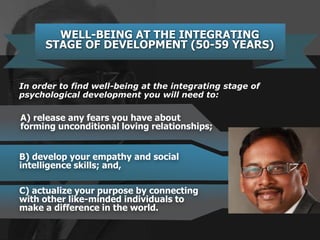 B) develop your empathy and social
intelligence skills; and,
WELL-BEING AT THE INTEGRATING
STAGE OF DEVELOPMENT (50-59 YEARS)
A) release any fears you have about
forming unconditional loving relationships;
In order to find well-being at the integrating stage of
psychological development you will need to:
C) actualize your purpose by connecting
with other like-minded individuals to
make a difference in the world.
 